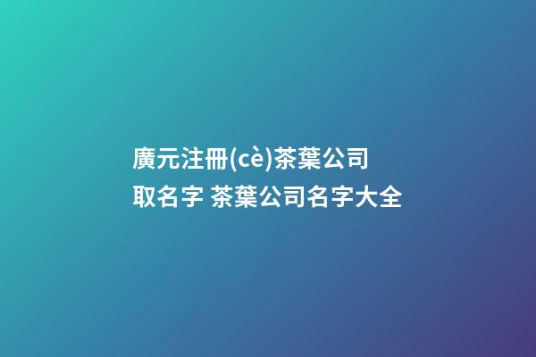 廣元注冊(cè)茶葉公司取名字 茶葉公司名字大全